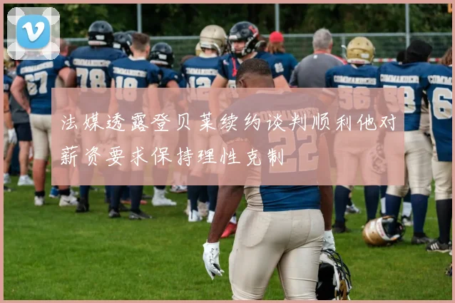 法媒透露登贝莱续约谈判顺利他对薪资要求保持理性克制