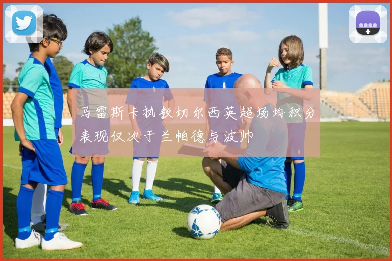 马雷斯卡执教切尔西英超场均积分表现仅次于兰帕德与波帅
