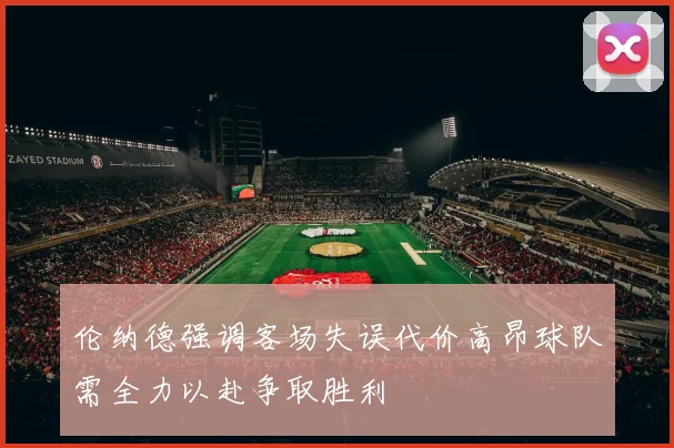 伦纳德强调客场失误代价高昂球队需全力以赴争取胜利