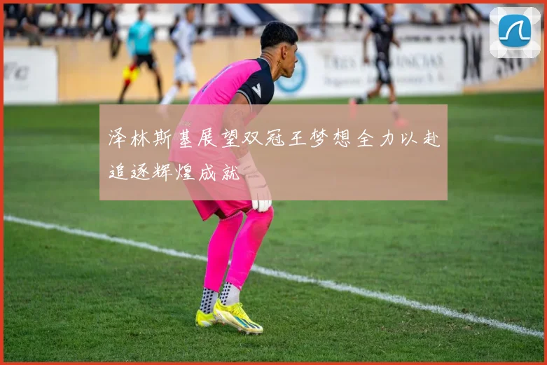 泽林斯基展望双冠王梦想全力以赴追逐辉煌成就