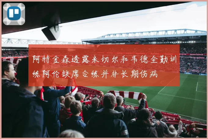 阿特金森透露米切尔和韦德全勤训练阿伦缺席合练并非长期伤病