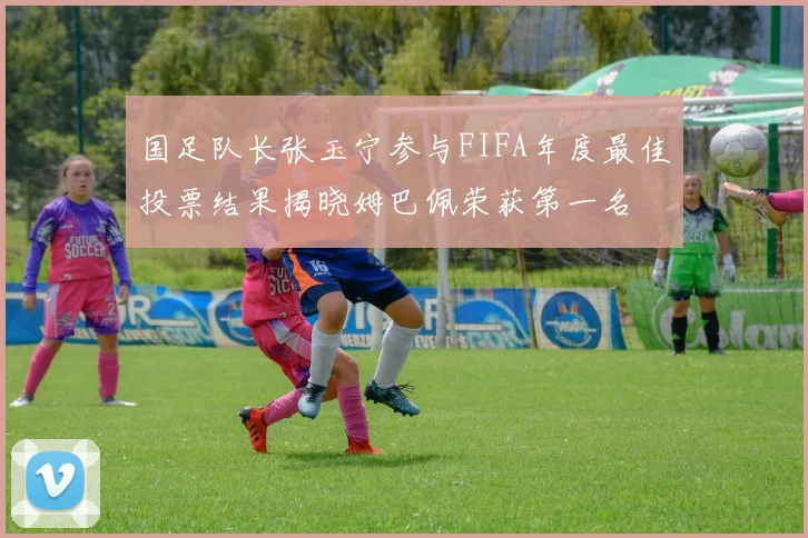 国足队长张玉宁参与FIFA年度最佳投票结果揭晓姆巴佩荣获第一名