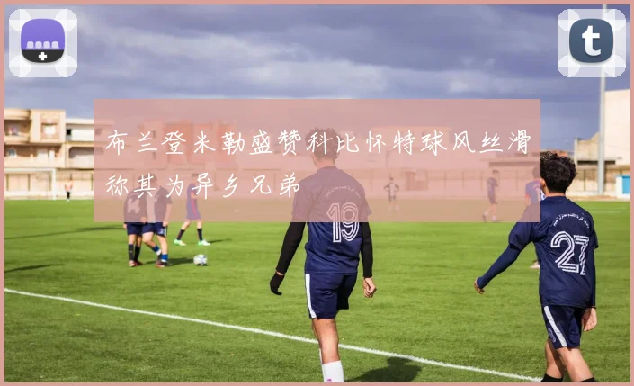布兰登米勒盛赞科比怀特球风丝滑称其为异乡兄弟