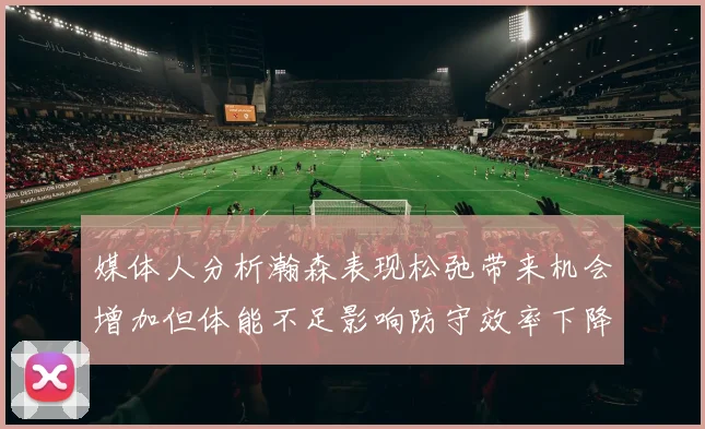 媒体人分析瀚森表现松弛带来机会增加但体能不足影响防守效率下降