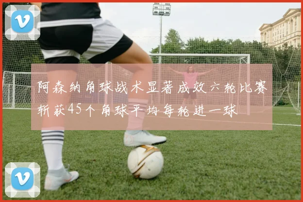 阿森纳角球战术显著成效六轮比赛斩获45个角球平均每轮进一球