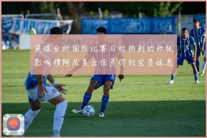 英媒分析国际比赛日对热刺的积极影响穆阿尼复出伤员得到宝贵休息时间