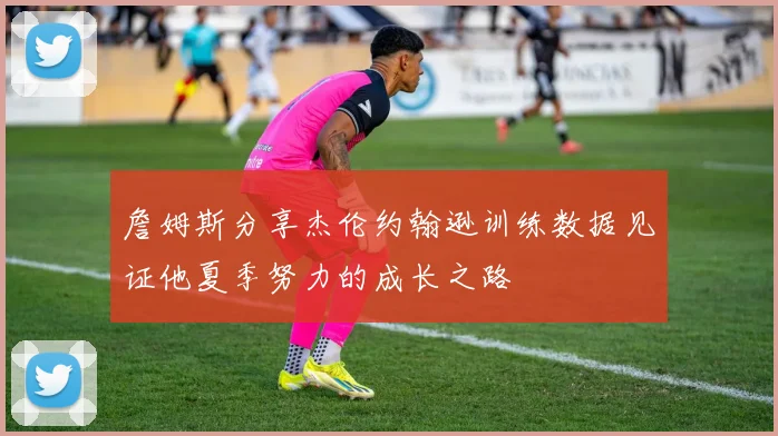 詹姆斯分享杰伦约翰逊训练数据见证他夏季努力的成长之路