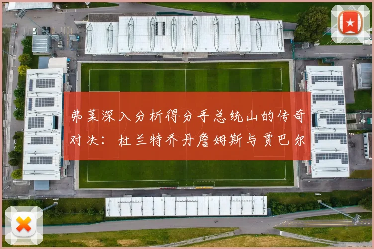 弗莱深入分析得分手总统山的传奇对决：杜兰特乔丹詹姆斯与贾巴尔的伟大之路