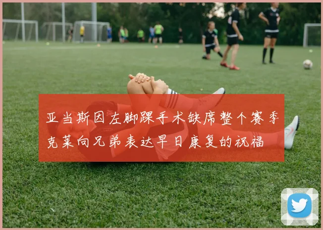 亚当斯因左脚踝手术缺席整个赛季克莱向兄弟表达早日康复的祝福