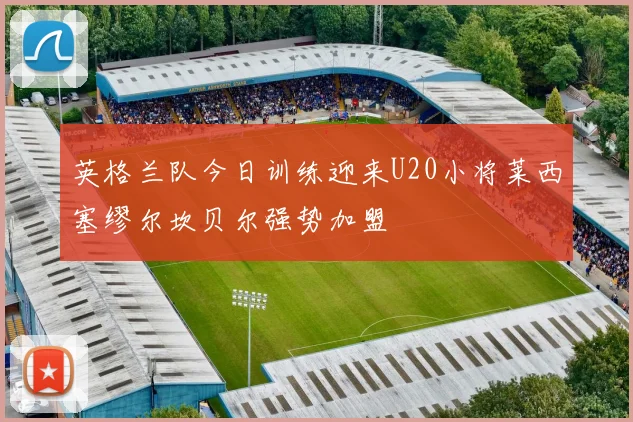 英格兰队今日训练迎来U20小将莱西塞缪尔坎贝尔强势加盟
