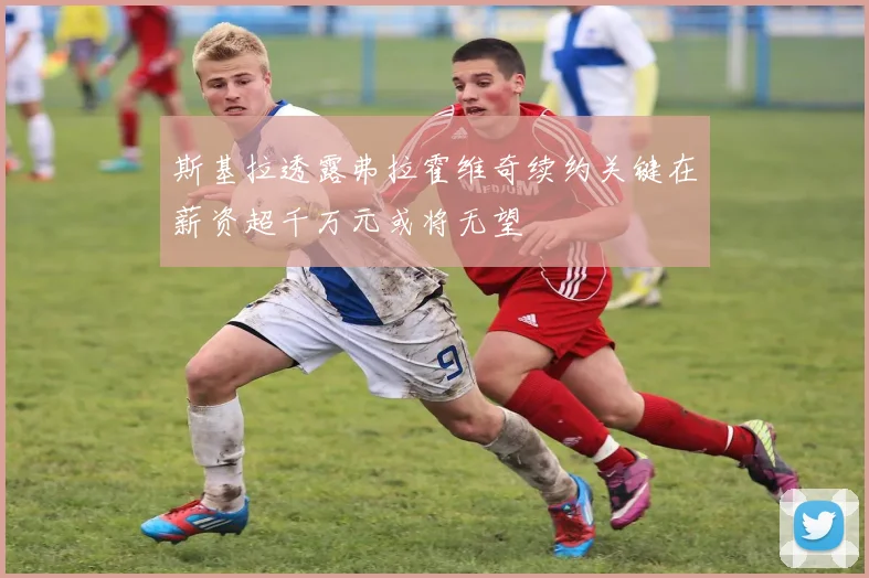 斯基拉透露弗拉霍维奇续约关键在薪资超千万元或将无望