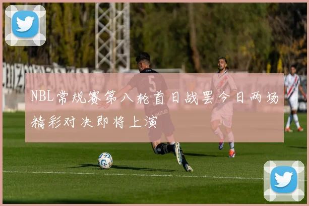 NBL常规赛第八轮首日战罢今日两场精彩对决即将上演