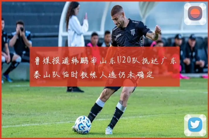 鲁媒报道韩鹏率山东U20队抵达广东泰山队临时教练人选仍未确定