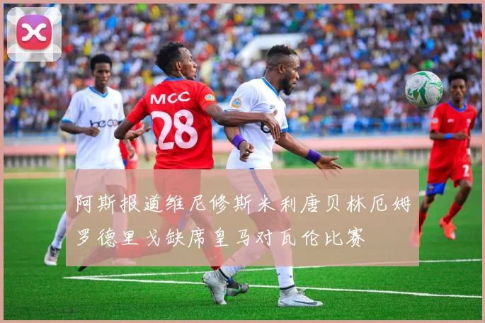 阿斯报道维尼修斯米利唐贝林厄姆罗德里戈缺席皇马对瓦伦比赛