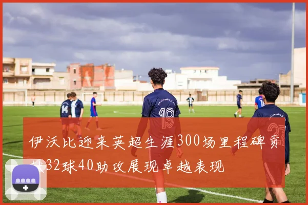 伊沃比迎来英超生涯300场里程碑贡献32球40助攻展现卓越表现