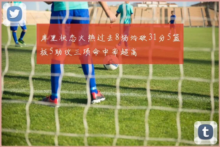 库里状态火热过去8场均砍31分5篮板5助攻三项命中率超高