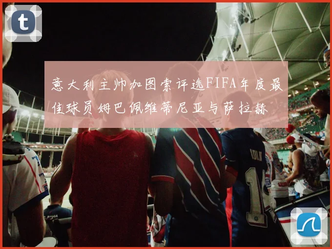 意大利主帅加图索评选FIFA年度最佳球员姆巴佩维蒂尼亚与萨拉赫