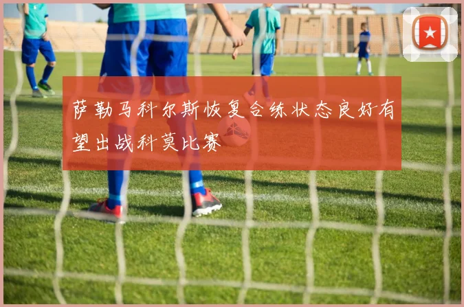 萨勒马科尔斯恢复合练状态良好有望出战科莫比赛