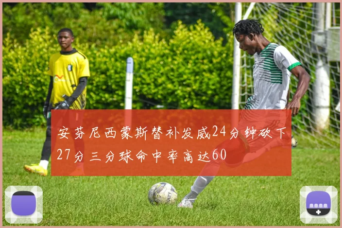 安芬尼西蒙斯替补发威24分钟砍下27分三分球命中率高达60
