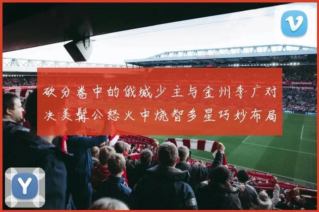 砍分卷中的俄城少主与金州李广对决美髯公怒火中烧智多星巧妙布局