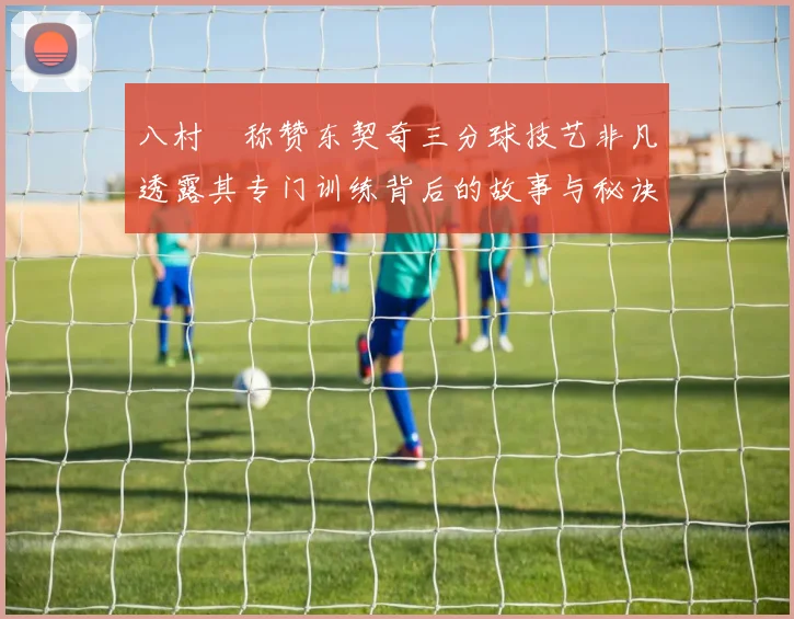 八村塁称赞东契奇三分球技艺非凡透露其专门训练背后的故事与秘诀