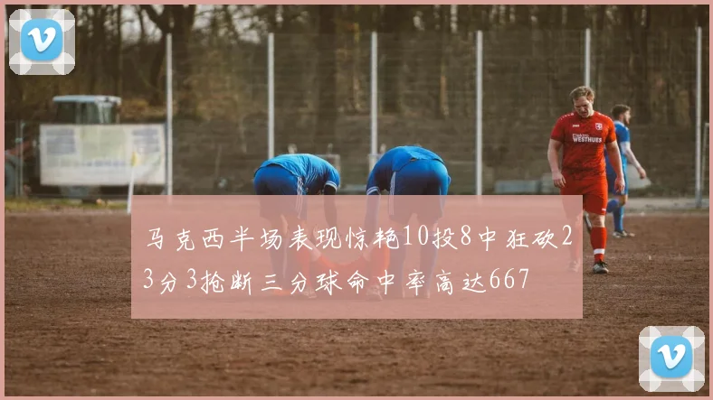 马克西半场表现惊艳10投8中狂砍23分3抢断三分球命中率高达667