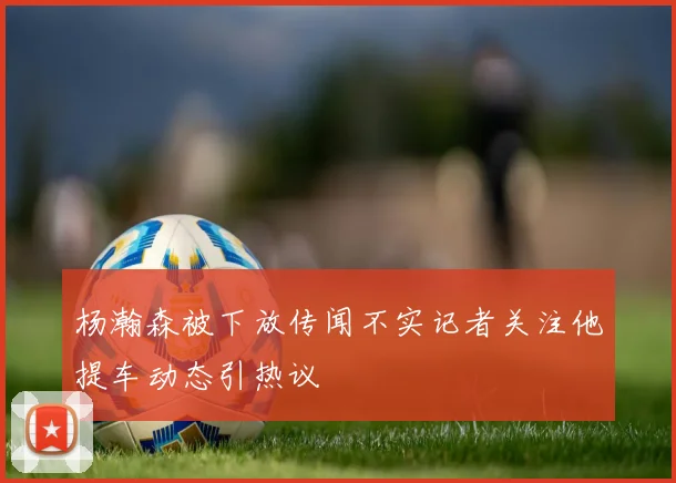 杨瀚森被下放传闻不实记者关注他提车动态引热议