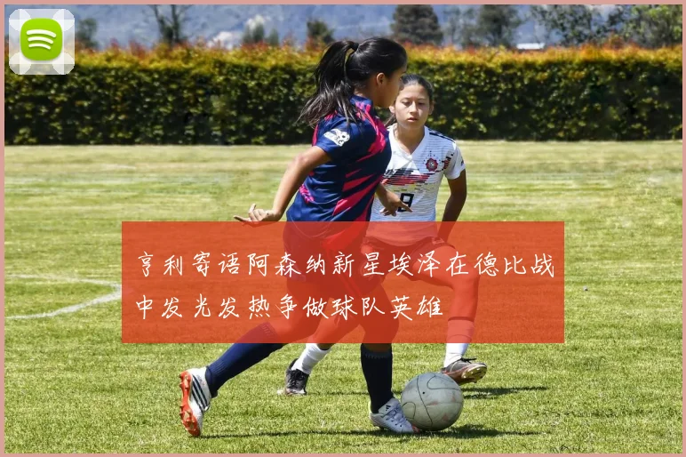 亨利寄语阿森纳新星埃泽在德比战中发光发热争做球队英雄
