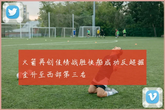 火箭再创佳绩战胜快船成功反超掘金升至西部第三名