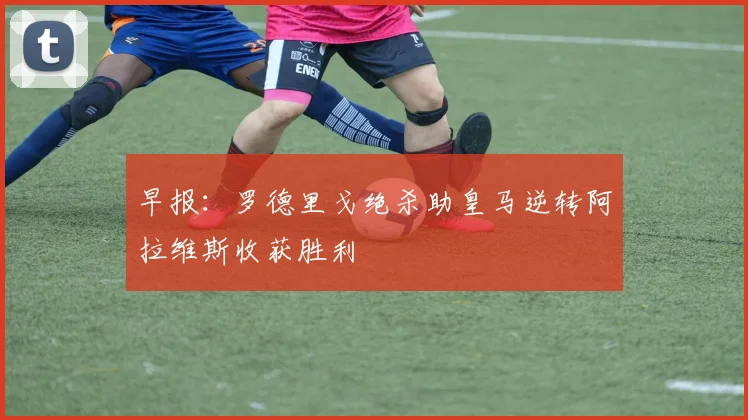 早报：罗德里戈绝杀助皇马逆转阿拉维斯收获胜利