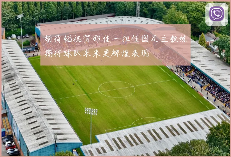 胡荷韬祝贺邵佳一担任国足主教练期待球队未来更辉煌表现