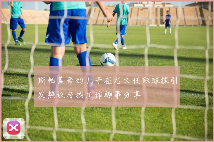 斯帕莱蒂的儿子在尤文任职球探引发热议与找工作趣事分享