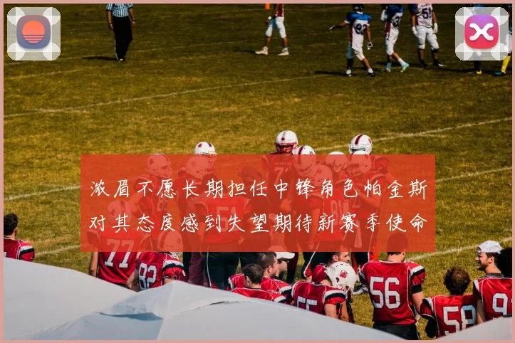 浓眉不愿长期担任中锋角色帕金斯对其态度感到失望期待新赛季使命感