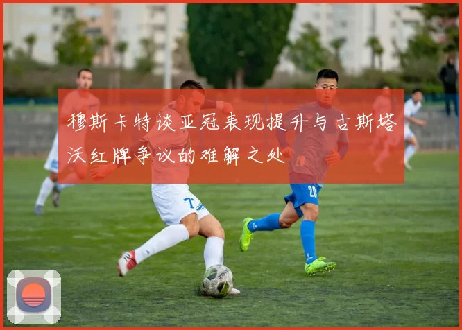 穆斯卡特谈亚冠表现提升与古斯塔沃红牌争议的难解之处