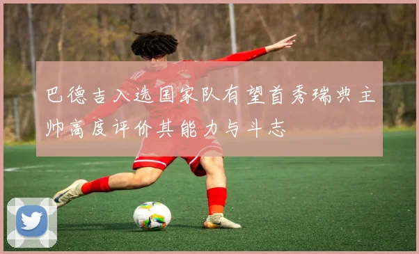 巴德吉入选国家队有望首秀瑞典主帅高度评价其能力与斗志