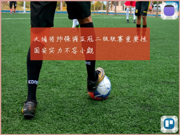 大埔将帅强调亚冠二级联赛重要性国安实力不容小觑