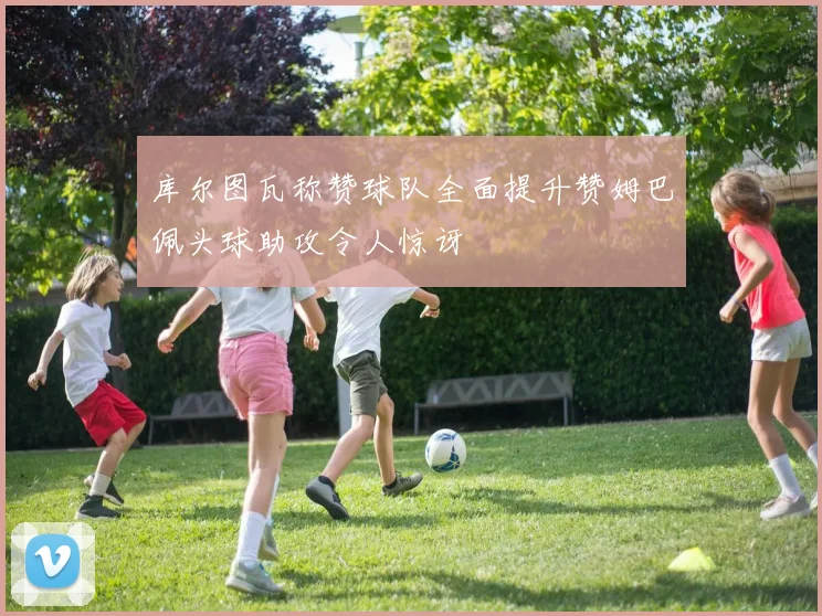 库尔图瓦称赞球队全面提升赞姆巴佩头球助攻令人惊讶