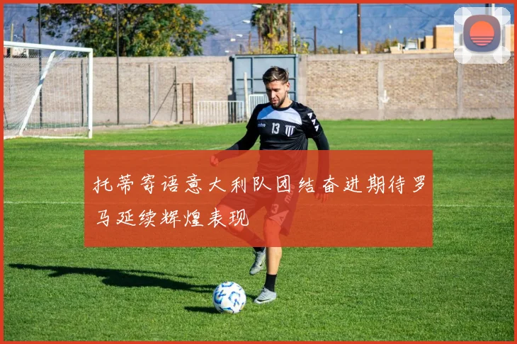 托蒂寄语意大利队团结奋进期待罗马延续辉煌表现