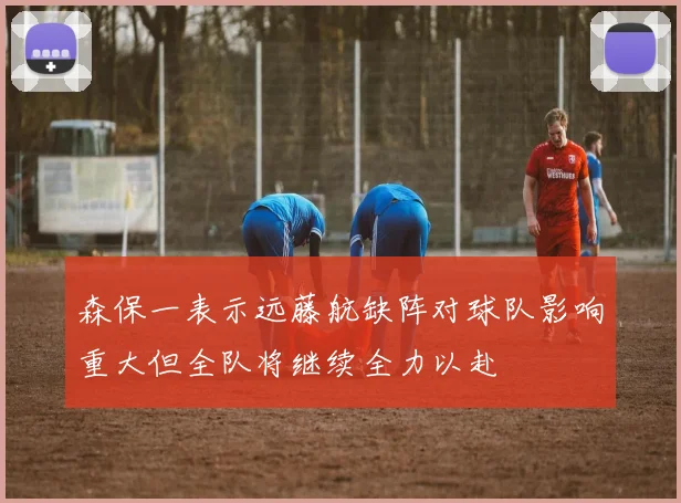 森保一表示远藤航缺阵对球队影响重大但全队将继续全力以赴