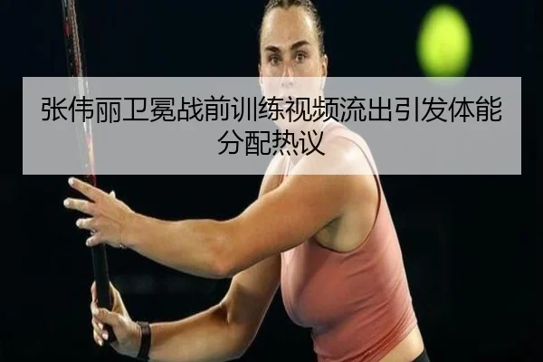 张伟丽卫冕战前训练视频流出引发体能分配热议（BEIBOSPORTS）